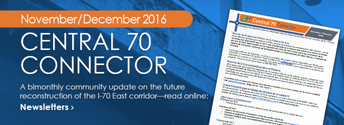 NEWSLETTER - Read the November/December 2016 Central 70 Connector, a bimonthly community update on the future reconstruction of the I-70 East corridor. See Newsletters